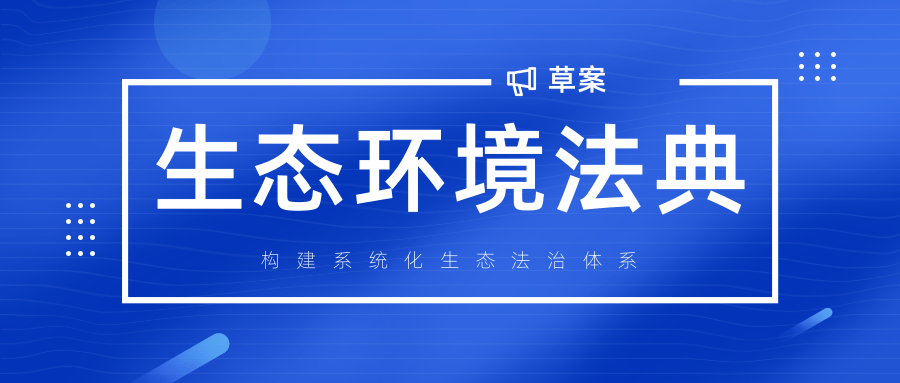 我国首部生态环境法典草案提交审议，构建系统化生态法治体系